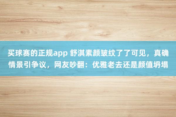 买球赛的正规app 舒淇素颜皱纹了了可见,真确情景引争议,网友吵翻:优雅老去还是颜值坍塌