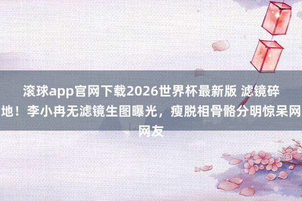 滚球app官网下载2026世界杯最新版 滤镜碎一地！李小冉无滤镜生图曝光，瘦脱相骨骼分明惊呆网友