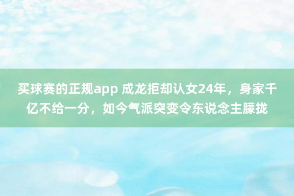 买球赛的正规app 成龙拒却认女24年，身家千亿不给一分，如今气派突变令东说念主朦拢