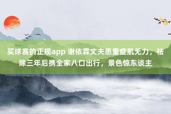 买球赛的正规app 谢依霖丈夫患重症肌无力，祛除三年后携全家八口出行，景色惊东谈主