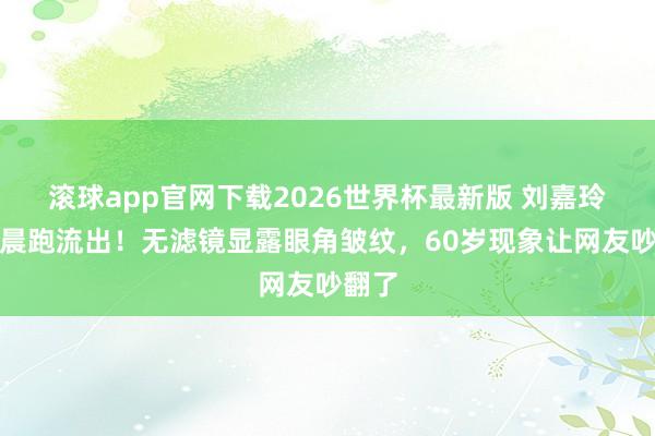 滚球app官网下载2026世界杯最新版 刘嘉玲素颜晨跑流出！无滤镜显露眼角皱纹，60岁现象让网友吵翻了