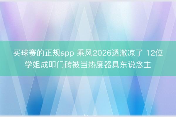 买球赛的正规app 乘风2026透澈凉了 12位学姐成叩门砖被当热度器具东说念主