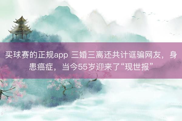 买球赛的正规app 三婚三离还共计诓骗网友,身患癌症,当今55岁迎来了“现世报” 买球赛的正规app 三婚三离还共计诓骗网友,身患癌症,当今55岁迎来了“现世报”