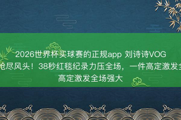 2026世界杯买球赛的正规app 刘诗诗VOGUE晚宴抢尽风头！38秒红毯纪录力压全场，一件高定激发全场强大