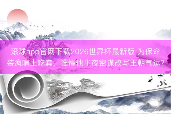 滚球app官网下载2026世界杯最新版 为保命装疯啃土吃粪，谁懂他半夜密谋改写王朝气运？