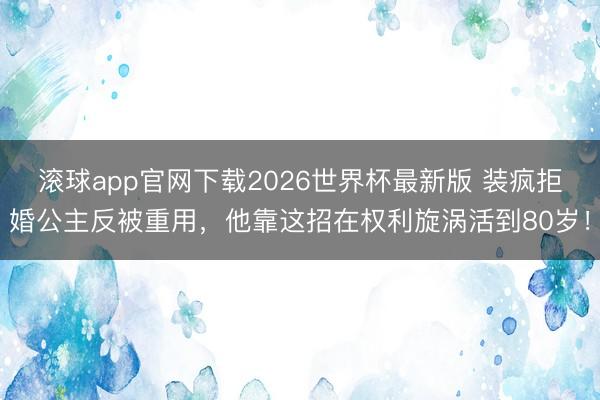 滚球app官网下载2026世界杯最新版 装疯拒婚公主反被重用，他靠这招在权利旋涡活到80岁！