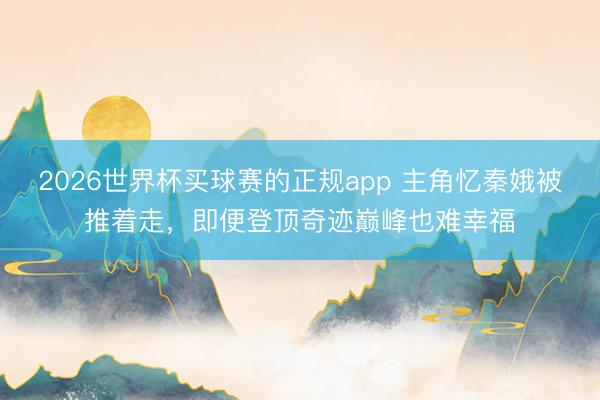 2026世界杯买球赛的正规app 主角忆秦娥被推着走,即便登顶奇迹巅峰也难幸福 2026世界杯买球赛的正规app 主角忆秦娥被推着走,即便登顶奇迹巅峰也难幸福