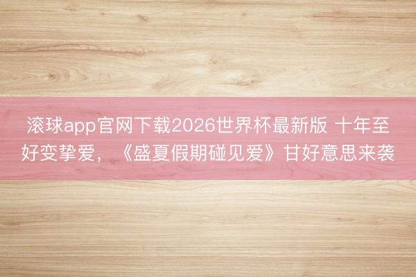 滚球app官网下载2026世界杯最新版 十年至好变挚爱，《盛夏假期碰见爱》甘好意思来袭