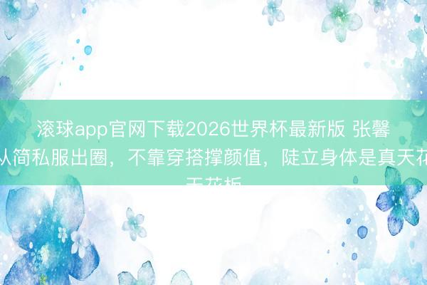 滚球app官网下载2026世界杯最新版 张馨予从简私服出圈，不靠穿搭撑颜值，陡立身体是真天花板