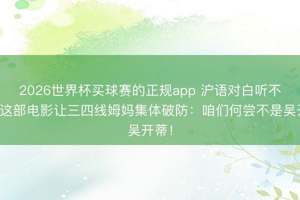 2026世界杯买球赛的正规app 沪语对白听不懂？这部电影让三四线姆妈集体破防：咱们何尝不是吴开蒂！