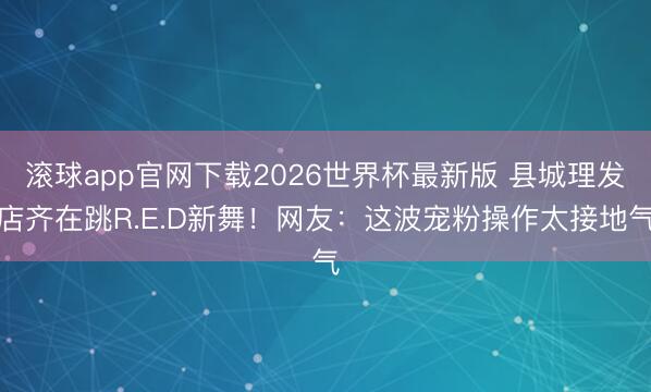 滚球app官网下载2026世界杯最新版 县城理发店齐在跳R.E.D新舞！网友：这波宠粉操作太接地气