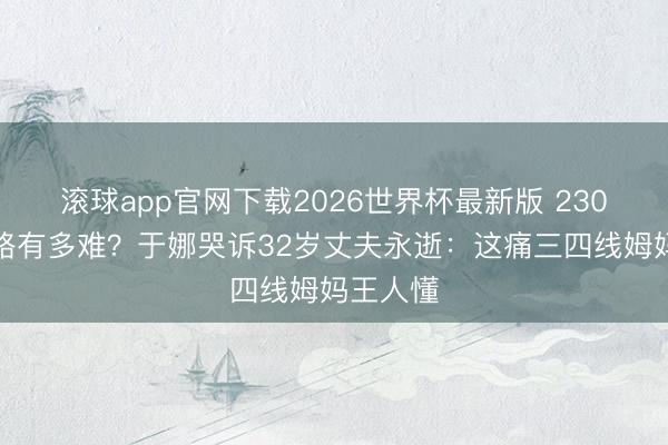 滚球app官网下载2026世界杯最新版 230斤暴瘦路有多难？于娜哭诉32岁丈夫永逝：这痛三四线姆妈王人懂