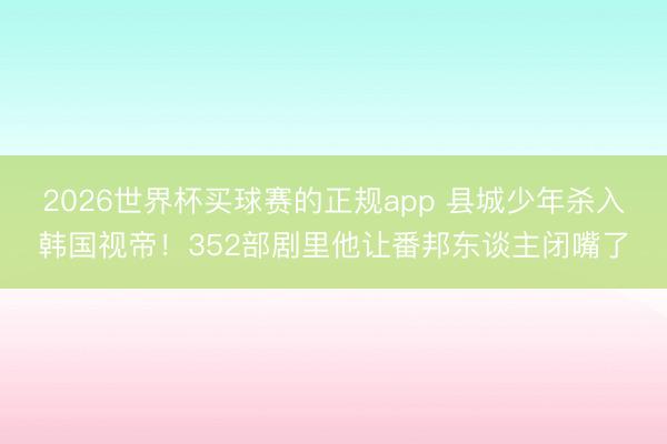 2026世界杯买球赛的正规app 县城少年杀入韩国视帝！352部剧里他让番邦东谈主闭嘴了