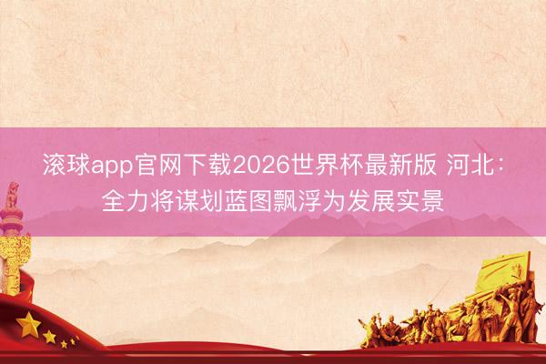 滚球app官网下载2026世界杯最新版 河北:全力将谋划蓝图飘浮为发展实景 滚球app官网下载2026世界杯最新版 河北:全力将谋划蓝图飘浮为发展实景