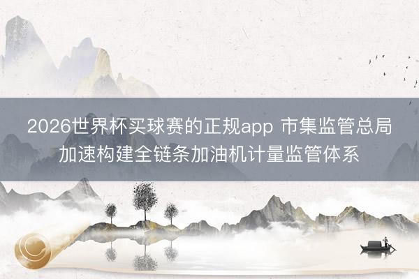 2026世界杯买球赛的正规app 市集监管总局加速构建全链条加油机计量监管体系