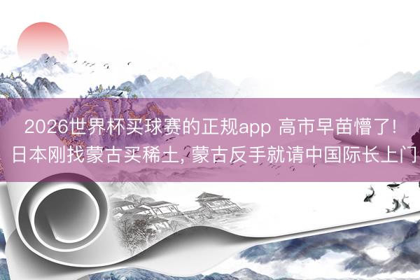 2026世界杯买球赛的正规app 高市早苗懵了! 日本刚找蒙古买稀土, 蒙古反手就请中国际长上门