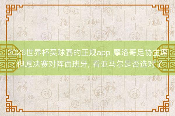 2026世界杯买球赛的正规app 摩洛哥足协主席: 但愿决赛对阵西班牙, 看亚马尔是否选对了