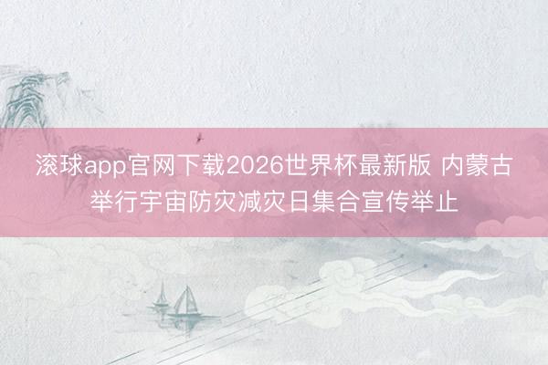 滚球app官网下载2026世界杯最新版 内蒙古举行宇宙防灾减灾日集合宣传举止