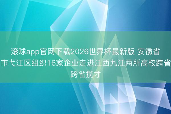 滚球app官网下载2026世界杯最新版 安徽省芜湖市弋江区组织16家企业走进江西九江两所高校跨省揽才