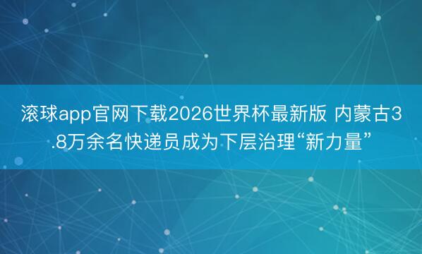 滚球app官网下载2026世界杯最新版 内蒙古3.8万余名快递员成为下层治理“新力量”