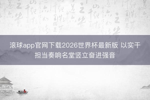 滚球app官网下载2026世界杯最新版 以实干担当奏响名堂竖立奋进强音