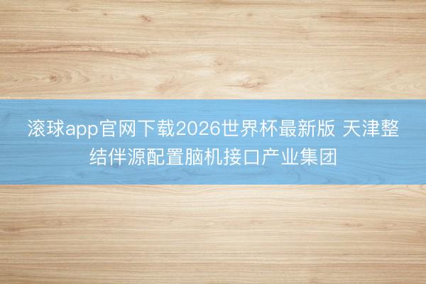 滚球app官网下载2026世界杯最新版 天津整结伴源配置脑机接口产业集团
