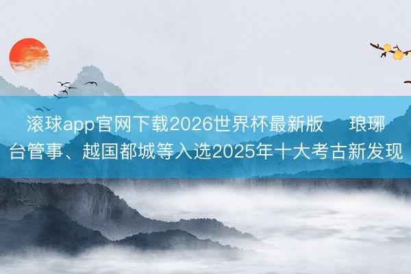 滚球app官网下载2026世界杯最新版 ​琅琊台管事、越国都城等入选2025年十大考古新发现