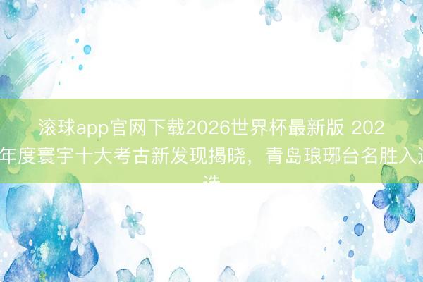 滚球app官网下载2026世界杯最新版 2025年度寰宇十大考古新发现揭晓，青岛琅琊台名胜入选