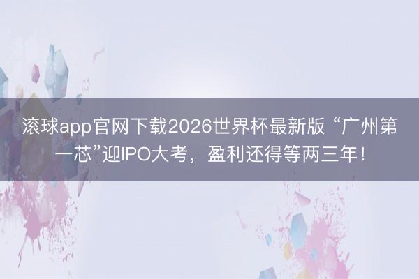 滚球app官网下载2026世界杯最新版 “广州第一芯”迎IPO大考，盈利还得等两三年！