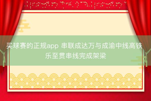 买球赛的正规app 串联成达万与成渝中线高铁 乐至贯串线完成架梁