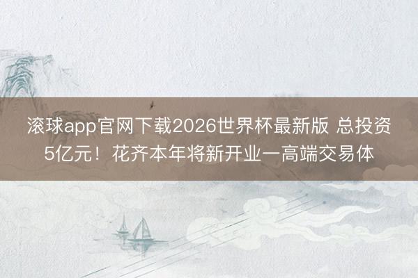 滚球app官网下载2026世界杯最新版 总投资5亿元！花齐本年将新开业一高端交易体