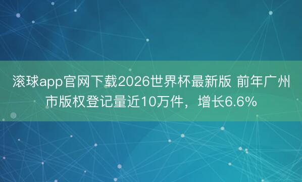滚球app官网下载2026世界杯最新版 前年广州市版权登记量近10万件，增长6.6%