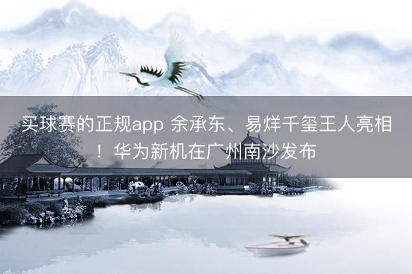 买球赛的正规app 余承东、易烊千玺王人亮相！华为新机在广州南沙发布