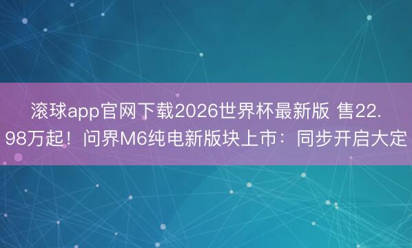 滚球app官网下载2026世界杯最新版 售22.98万起！问界M6纯电新版块上市：同步开启大定