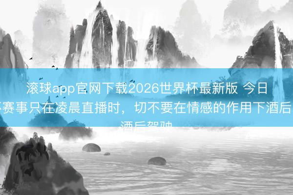 滚球app官网下载2026世界杯最新版 今日下杯赛事只在凌晨直播时，切不要在情感的作用下酒后驾驶