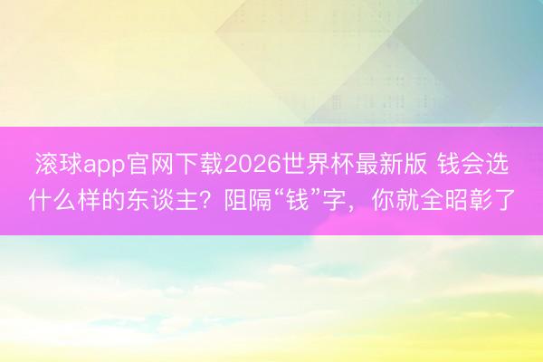 滚球app官网下载2026世界杯最新版 钱会选什么样的东谈主？阻隔“钱”字，你就全昭彰了