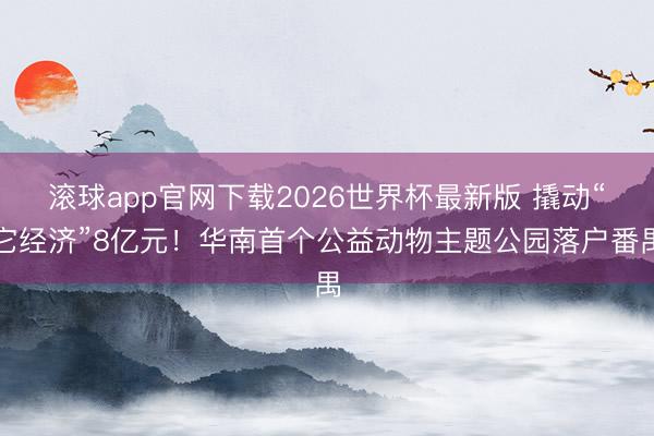 滚球app官网下载2026世界杯最新版 撬动“它经济”8亿元！华南首个公益动物主题公园落户番禺