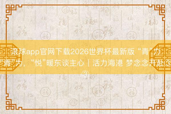 滚球app官网下载2026世界杯最新版 “青”力“青”为，“悦”暖东谈主心｜活力海港 梦念念开赴③