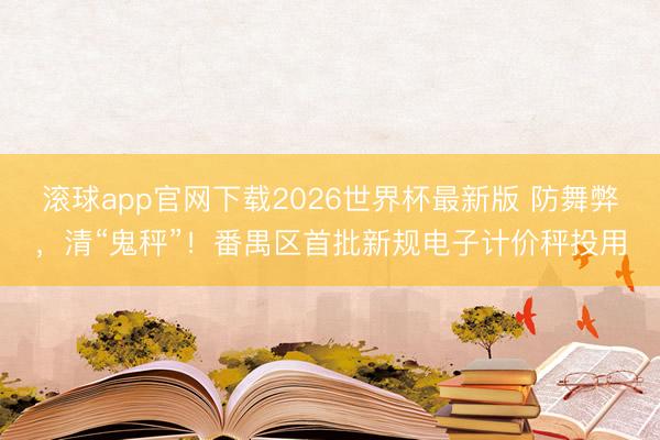 滚球app官网下载2026世界杯最新版 防舞弊，清“鬼秤”！番禺区首批新规电子计价秤投用