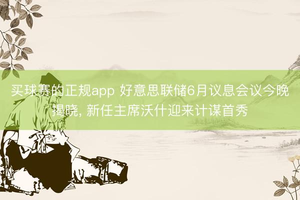 买球赛的正规app 好意思联储6月议息会议今晚揭晓， 新任主席沃什迎来计谋首秀