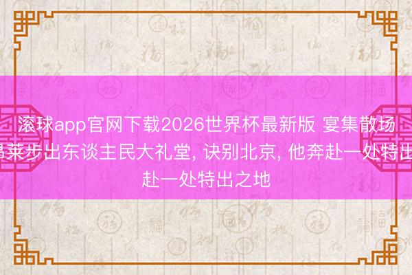 滚球app官网下载2026世界杯最新版 宴集散场， 敏昂莱步出东谈主民大礼堂， 诀别北京， 他奔赴一处特出之地