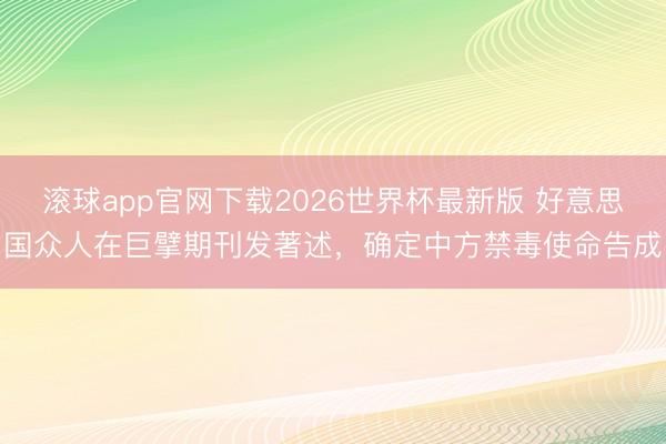 滚球app官网下载2026世界杯最新版 好意思国众人在巨擘期刊发著述，确定中方禁毒使命告成