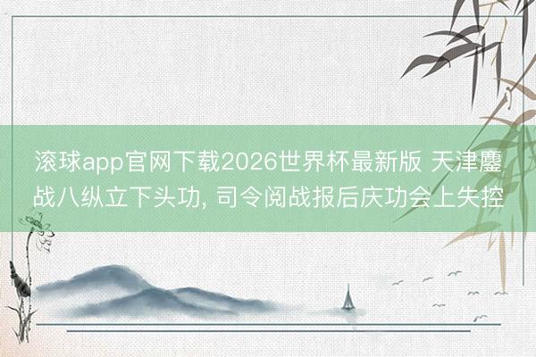 滚球app官网下载2026世界杯最新版 天津鏖战八纵立下头功， 司令阅战报后庆功会上失控