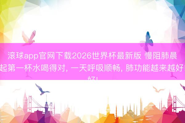 滚球app官网下载2026世界杯最新版 慢阻肺晨起第一杯水喝得对， 一天呼吸顺畅， 肺功能越来越好!
