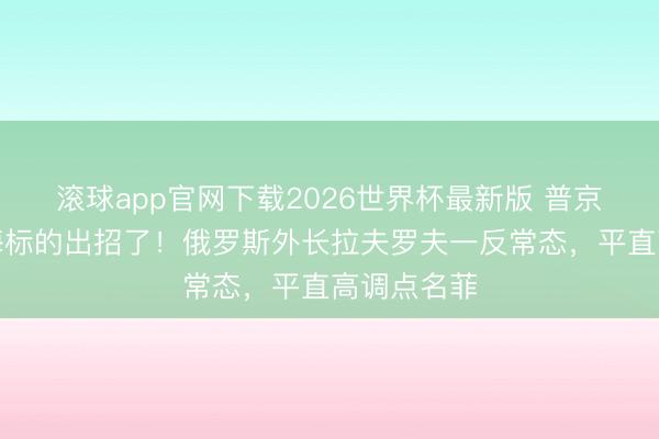 滚球app官网下载2026世界杯最新版 普京转眼在南海标的出招了!俄罗斯外长拉夫罗夫一反常态,平直高调点名菲