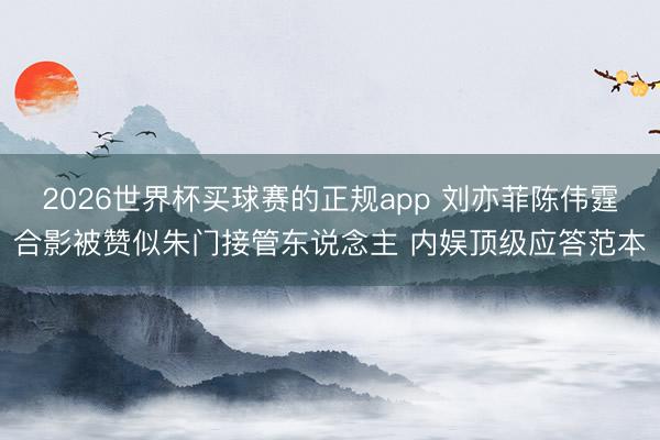 2026世界杯买球赛的正规app 刘亦菲陈伟霆合影被赞似朱门接管东说念主 内娱顶级应答范本