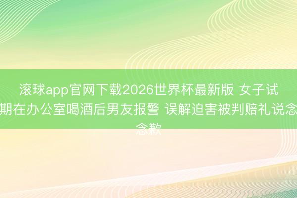 滚球app官网下载2026世界杯最新版 女子试岗期在办公室喝酒后男友报警 误解迫害被判赔礼说念歉