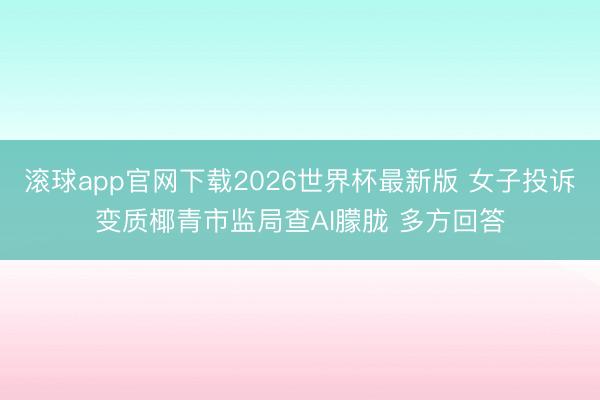 滚球app官网下载2026世界杯最新版 女子投诉变质椰青市监局查AI朦胧 多方回答