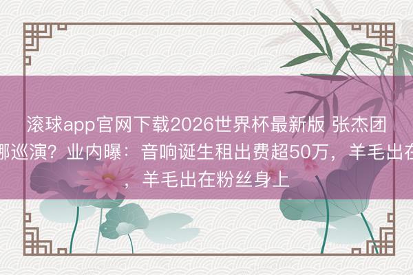 滚球app官网下载2026世界杯最新版 张杰团队操刀谢娜巡演？业内曝：音响诞生租出费超50万，羊毛出在粉丝身上