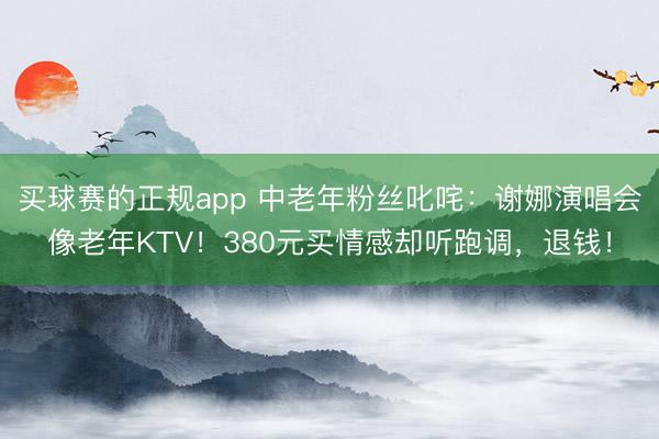 买球赛的正规app 中老年粉丝叱咤：谢娜演唱会像老年KTV！380元买情感却听跑调，退钱！
